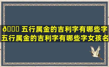 🐝 五行属金的吉利字有哪些字「五行属金的吉利字有哪些字女孩名字」